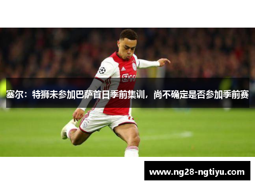 塞尔：特狮未参加巴萨首日季前集训，尚不确定是否参加季前赛